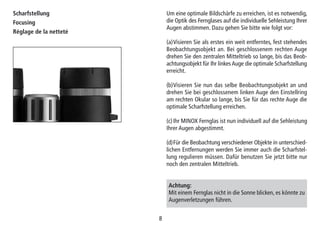 88
Scharfstellung
Focusing
Réglage de la netteté
Um eine optimale Bildschärfe zu erreichen, ist es notwendig,
die Optik des Fernglases auf die individuelle Sehleistung Ihrer
Augen abstimmen. Dazu gehen Sie bitte wie folgt vor:
(a)Visieren Sie als erstes ein weit entferntes, fest stehendes
Beobachtungsobjekt an. Bei geschlossenem rechten Auge
drehen Sie den zentralen Mitteltrieb so lange, bis das Beob-
achtungsobjekt für Ihr linkes Auge die optimale Scharfstellung
erreicht.
(b)Visieren Sie nun das selbe Beobachtungsobjekt an und
drehen Sie bei geschlossenem linken Auge den Einstellring
am rechten Okular so lange, bis Sie für das rechte Auge die
optimale Scharfstellung erreichen.
(c)Ihr MINOX Fernglas ist nun individuell auf die Sehleistung
Ihrer Augen abgestimmt.
(d)Für die Beobachtung verschiedener Objekte in unterschied-
lichen Entfernungen werden Sie immer auch die Scharfstel-
lung regulieren müssen. Dafür benutzen Sie jetzt bitte nur
noch den zentralen Mitteltrieb.
Achtung:
Mit einem Fernglas nicht in die Sonne blicken, es könnte zu
Augenverletzungen führen.
 