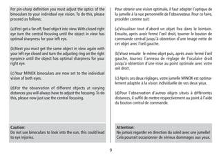 99
Pour obtenir une vision optimale, il faut adapter l’optique de
la jumelle à la vue personnelle de l’observateur. Pour ce faire,
procéder comme suit:
(a)Visualiser tout d’abord un objet fixe dans le lointain.
Ensuite, après avoir fermé l’œil droit, tourner le bouton de
commande central jusqu’à obtention d’une image nette de
cet objet avec l’œil gauche.
(b)Visez ensuite le même objet puis, après avoir fermé l’œil
gauche, tournez l’anneau de réglage de l’oculaire droit
jusqu’à obtention d’une mise au point optimale avec votre
œil droit.
(c)Après ces deux réglages, votre jumelle MINOX est optima-
lement adaptée à la vision individuelle de vos deux yeux.
(d)Pour l’observation d’autres objets situés à différentes
distances, il suffit de mettre respectivement au point à l’aide
du bouton central de commande.
Attention:
Ne jamais regarder en direction du soleil avec une jumelle!
Cela pourrait occasionner de sérieux dommages aux yeux.
For pin-sharp definition you must adjust the optics of the
binoculars to your individual eye vision. To do this, please
proceed as follows:
(a)First get a far-off, fixed object into view.With closed right
eye turn the central focusing until the object in view has
optimal sharpness for your left eye.
(b)Next you must get the same object in view again with
your left eye closed and turn the adjusting ring on the right
eyepiece until the object has optimal sharpness for your
right eye.
(c)Your MINOX binoculars are now set to the individual
vision of both eyes.
(d)For the observation of different objects at varying
distances you will always have to adjust the focusing.To do
this, please now just use the central focusing.
Caution:
Do not use binoculars to look into the sun, this could lead
to eye injuries.
 