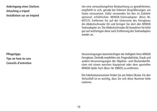 1010
Anbringung eines Statives
Attaching a tripod
Installation sur un trépied
Um eine verwacklungsfreie Beobachtung zu gewährleisten,
empfiehlt es sich, gerade bei höheren Vergrößerungen, ein
Stativ einzusetzen. Dafür verwenden Sie den im Zubehör
optional erhältlichen MINOX-Stativadapter (Best.-Nr.
69727). Entfernen Sie auf der Unterseite des Fernglases
die Abdeckschraube (6) und bringen Sie dort den MINOX
Stativadapter an. Die Abdeckschraube (6) bewahren Sie bitte
gut auf und bringen diese nach Entfernung des Stativadapters
wieder an.
Pflegetipps
Tips on how to care
Conseils d’entretien
Verunreinigungen beeinträchtigen die Helligkeit Ihres MINOX
Fernglases. Deshalb empfehlen wir, Fingerabdrücke, Staub und
andere Verunreinigungen der Objektiv- und Okularoberflä-
chen mit einem weichen Haarpinsel oder dem speziellen
MINOX Optik-Tuch (Best.-Nr. 99605) zu entfernen.
Die Fabrikationsnummer finden Sie am linken Okular. Für den
Verlustfall ist es wichtig, dass Sie sich diese Nummer bitte
notieren.
 