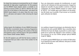 1111
Pour une observation exempte de tremblements, en parti
culier lors de l’utilisation de forts grossissements, l’usage d’un
trépied est conseillé. On peut installer ce dernier à l’aide de
l’adaptateur de trépied MINOX proposé en option (code
N° 69727). On l’installe après avoir enlevé la vis de protec-
tion (6) située sous la jumelle. Il faut revisser sur la jumelle
après utilisation du trépied.
For shake-free viewing we recommend the use of a tripod,
especially for high-power magnification. For this purpose,
use the MINOX tripod adapter which is available as an
optional accessory (Order no. 69727). Remove the cover
screw (6) on the bottom of the binoculars and attach the
MINOX tripod adapter in its place. Keep the cover screw
(6) in a safe place and replace it after removing the tripod
adapter.
Les souillures risquent de provoquer une diminution dans la
luminosité de votre jumelle MINOX. Nous conseillons donc
d’éliminer les traces de doigts, la poussière ou autres impro-
pretés de la surface des objectifs et des oculaires à l’aide
d’un pinceau fin ou d’un chiffon optique spécial MINOX
(Code N° 99605).
A l‘oculaire gauche MINOX figure son numéro de fabrication.
Il est important de noter cette référence: elle peut se révéler
utile en cas de perte.
Soiling impairs the brightness of your MINOX binoculars.
We therefore recommend always removing fingerprints,
dust and other forms of soiling on the surfaces of the lens
and eyepieces using a soft hair brush or the special MINOX
Lens-Cleaner (Order number. 99605).
On the left eyepiece you will find the factory number. It
is important that you make a note of this number for the
event of loss.
 