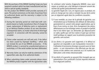 1919
En achetant cette lunette d’approche MINOX, vous avez
acquis un produit qui a été fabriqué et éprouvé suivant des
normes de qualité particulièrement sévères.
La garantie légale de 2 ans, en vigueur pour ce produit, est
prise en charge par nos soins à compter du jour de la vente
par un négociant agréé dans les conditions suivantes:
1) Il sera remédié, au cours de la période de garantie, aux
réclamations qui se fondentsur des défauts de fabrication,
gratuitement et, suivant notre propre appréciation, par le
biais d‘une remise en état, d‘un changement des pièces
défectueuses ou d‘un échange contre un produit en parfait
état et de même type. Les demandes qui dé­passeraient
ce cadre, quelle que soit leur nature et quel que soit leur
motif juridique en rapport avec la présente prestation de
garantie, sont exclues.
2) Les droits à la garantie sont supprimés si le défaut en
question est imputable à une manipulation incorrecte –
l‘utilisation d‘accessoires étrangers pouvant aussi en faire
partie – si une intervention a été effectuée par des per-
sonnes et des ateliers non autorisés ou si le numéro de
fabrication a été rendu méconnaissable.
3) Les droits à la garantie ne peuvent être invoqués que sur
présentation d‘un justificatif d‘achat imprimé émanant
d‘un négociant autorisé.
With the purchase of this MINOX Spotting Scope you have
acquired a product which has been manufactured and che-
cked to special quality standards.
For this product the MINOX GmbH provides warranty of 2
years.The period commences on the date of purchase from
an authorized dealer and the warranty is subject to the
following conditions:
1) During the warranty period we shall deal with com-
plaints based on faulty manufacture (free of charge) by
repair, replacement of defective parts or replacement
by an identical flawless product at our own discretion.
Consequential claims, no matter what kind of what legal
argument in connection with this warranty, cannot be
accepted.
2) Claims under warranty are null and void, if the defect
has been caused by improper handling – which also
can include the use of non-MINOX accessories – if the
MINOX product is serviced by unauthorized persons or
workshops, or if the serial number has been obliterated.
3) Warranty claims can only be made by submission of the
typewritten sales slip of an authorized dealer.
4) When submitting claims under warranty please return
the MINOX product together with the typewritten sales
 