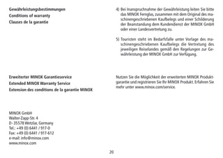 20
Gewährleistungsbestimmungen
Conditions of warranty
Clauses de la garantie
Erweiterter MINOX Garantieservice
Extended MINOX Warranty Service
Extension des conditions de la garantie MINOX
4) Bei Inanspruchnahme der Gewährleistung leiten Sie bitte
das MINOX Fernglas, zusammen mit dem Original des ma-
schinengeschriebenen Kaufbelegs und einer Schilderung
der Beanstandung dem Kundendienst der MINOX GmbH
oder einer Landesvertretung zu.
5) Touristen steht im Bedarfsfalle unter Vorlage des ma-
schinengeschriebenen Kauf­be­legs die Vertretung des
jeweiligen Reiselandes gemäß den Regelungen zur Ge-
währleistung der MINOX GmbH zur Verfügung.
Nutzen Sie die Möglichkeit der erweiterten MINOX Produkt-
garantie und registrieren Sie Ihr MINOX Produkt. Erfahren Sie
mehr unter www.minox.com/service.
MINOX GmbH
Walter-Zapp-Str. 4
D-35578 Wetzlar, Germany
Tel.: +49 (0) 6441 / 917-0
Fax: +49 (0) 6441 / 917-612
e-mail: info@minox.com
www.minox.com
 