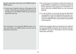 2121
4) En cas de recours à la garantie, veuillez faire parvenir le
produit MINOX, accompagnée de l‘original du justifi­catif
d‘achat imprimé et d‘un exposé de la réclamation, au
service clients de la MINOX GmbH ou à une succursale
régionale.
5) En cas de besoin, la succursale du pays de destination
correspondant se tient à la dispo­sition des touristes, con-
formément aux règles qui régissent la prestation de ga-
rantie de la MINOX GmbH, sur présentation du justifi­catif
d‘achat imprimé.
Profitez des avantages offerts par l‘extension des conditions
de la garantie MINOX: Enregistrez dès maintenant votre pro-
duit MINOX ! Pour plus d‘ informations, merci de consulter
www.minox.com/service.
slip and a description of the claim to the MINOX GmbH or
MINOX agency.
5) Tourists may, if required, make use of the Agency of the
country in which they are travelling (within the terms of
the Warranty of the MINOX GmbH) by presenting the
typewritten sales slip.
Take advantage of the extended MINOX product war-
ranty and register your MINOX product. Find out more at
www.minox.com/service.
 