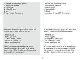 3
1. Oculaire avec oeillères rabattables
2. Compensation dioptrique
3. Molette centrale
4. Tubes repliables
5. Objectif
6. Adaptateur de trépied (Vis de protection)
En cas d’endommagement, notre service après-vente
se tient à votre disposition à l’adresse suivante:
MINOX GmbH
Walter-Zapp-Str. 4
D-35578 Wetzlar,Allemagne
Tel.: +49 (0) 6441 / 917-0
e-mail: info@minox.com
À l’étranger, veuillez contacter un de nos ateliers de
service après-vente ou une de nos agences MINOX.
Pour les adresses de nos représentations, veuillez
consulter notre site sur Internet: www.minox.com
1. Eyepieces with adjustable eyecups
2. Diopter compensation
3. Central drive
4. Collapsible tubes
5. Lens
6. Tripod adapter (Cover screw)
If your binoculars need servicing, please contact our
customer service at the following address:
MINOX GmbH
Walter-Zapp-Str. 4
D-35578 Wetzlar, Germany
Tel.: +49 (0) 6441 / 917-0
e-mail: info@minox.com
For our customers abroad: Please contact one of
our authorized service shops or one of our MINOX
agencies.You will find the addresses of our agencies
on our website www.minox.com
 