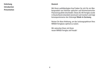 44
Einleitung
Introduction
Présentation
Mit Ihrem wohlüberlegten Kauf haben Sie sich für ein Mar-
kenprodukt von höchster optischer und feinmechanischer
Präzisionsqualität entschieden. Dieses BL-HD Fernglas wurde
in Deutschland entwickelt, konstruiert und montiert und trägt
konsequenterweise das Gütesiegel Made in Germany.
Nutzen Sie diese Anleitung, um das Leistungsspektrum Ihres
MINOX Fernglases optimal zu nutzen.
Wir wünschen Ihnen mit Ihrem
neuen MINOX Fernglas viel Freude!
Deutsch
 