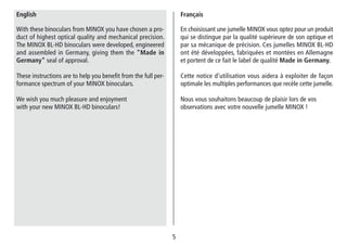 55
En choisissant une jumelle MINOX vous optez pour un produit
qui se distingue par la qualité supérieure de son optique et
par sa mécanique de précision. Ces jumelles MINOX BL-HD
ont été développées, fabriquées et montées en Allemagne
et portent de ce fait le label de qualité Made in Germany.
Cette notice d’utilisation vous aidera à exploiter de façon
optimale les multiples performances que recèle cette jumelle.
Nous vous souhaitons beaucoup de plaisir lors de vos
observations avec votre nouvelle jumelle MINOX !
Français
With these binoculars from MINOX you have chosen a pro-
duct of highest optical quality and mechanical precision.
The MINOX BL-HD binoculars were developed, engineered
and assembled in Germany, giving them the "Made in
Germany" seal of approval.
These instructions are to help you benefit from the full per-
formance spectrum of your MINOX binoculars.
We wish you much pleasure and enjoyment
with your new MINOX BL-HD binoculars!
English
 