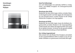 66
Ideal für Brillenträger
Um auch Brillenträgern ein optimales Sehfeld zu ermög-
lichen, sind MINOX Ferngläser mit Drehaugenmuscheln
ausgestattet.
Benutzung ohne Brille
Beobachter, die keine Brille tragen, drehen an beiden Okula-
ren die Augenmuscheln nach links (gegen den Uhrzeigersinn)
bis zum Einrasten heraus. In dieser Position ist der richtige
Abstand des Fernglases zum Auge gegeben.
Benutzung mit Brille
Beobachter, die eine Brille tragen, lassen die drehbaren Au-
genmuscheln an beiden Okularen in der Ursprungsstellung
(Lieferzustand), bzw. drehen die Augenmuscheln nach rechts,
bis sie spürbar einrasten. So können Sie das gesamte Sehfeld
ohne störende Beschneidung am Rand überblicken
Der richtige Augenabstand
Bitte schauen Sie in die Okulare Ihres Fernglases und winkeln
Sie die zusammenfaltbaren Rohre so lange an, bis sich aus
beiden Sehfeldern ein gemeinsames kreisrundes Bild ergibt.
Einstellungen
Adjustments
Réglages
 