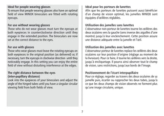 77
Idéal pour les porteurs de lunettes
Afin que les porteurs de lunettes puissent aussi bénéficier
d’un champ de vision optimal, les jumelles MINOX sont
équipées d’œillères réglables.
Utilisation des jumelles sans lunettes
L’observateur non-porteur de lunettes tourne les œillères des
deux oculaires vers la gauche (sens inverse des aiguilles d’une
montre) jusqu’à leur enclenchement. Cette position assure
une distance adéquate entre la jumelle et l’œil.
Utilisation des jumelles avec lunettes
L’observateur porteur de lunettes replace les œillères des deux
oculaires sur leur position d’origine (réglage au moment de
la livraison). Pour ce faire, il tourne les œillères vers la droite,
jusqu’à encliquetage. Il pourra ainsi observer tout le champ
de vision, sans restrictions, jusqu’aux bords de l’image.
Positionnement de l’écart interpupillaire
Pour ce réglage, regarder au travers des deux oculaires de sa
jumelle puis, écarter ou rapprocher les deux tubes, jusqu’à
ce que les deux champs de vision observés ne forment plus
qu’une image circulaire, unique.
Ideal for people wearing glasses
To ensure that people wearing glasses also have an optimal
field of view MINOX binoculars are fitted with rotating
eyecups.
For use without wearing glasses
Those who do not wear glasses must turn the eyecups at
both eyepieces in counterclockwise direction until they
engage in the extended position. The binoculars are now
set at the correct distance to the eyes.
For use with glasses
Those who wear glasses must leave the rotating eyecups on
both eyepieces in the original position (as delivered) or, if
necessary, turn the eyecups in clockwise direction until they
noticeably engage. In this setting you can enjoy the entire
field of view without disturbing interference at the edges.
The right distance between the eyes
(inter-pupillary distance)
Look into the eyepieces of your binoculars and adjust the
angle of the hinged tubes until you have a singular circular
viewing field from both fields of view.
 
