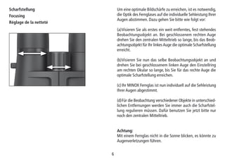 66
Scharfstellung
Focusing
Réglage de la netteté
Um eine optimale Bildschärfe zu erreichen, ist es notwendig,
die Optik des Fernglases auf die individuelle Sehleistung Ihrer
Augen abstimmen. Dazu gehen Sie bitte wie folgt vor:
(a)Visieren Sie als erstes ein weit entferntes, fest stehendes
Beobachtungsobjekt an. Bei geschlossenem rechten Auge
drehen Sie den zentralen Mitteltrieb so lange, bis das Beob-
achtungsobjekt für Ihr linkes Auge die optimale Scharfstellung
erreicht.
(b)Visieren Sie nun das selbe Beobachtungsobjekt an und
drehen Sie bei geschlossenem linken Auge den Einstellring
am rechten Okular so lange, bis Sie für das rechte Auge die
optimale Scharfstellung erreichen.
(c)Ihr MINOX Fernglas ist nun individuell auf die Sehleistung
Ihrer Augen abgestimmt.
(d)Für die Beobachtung verschiedener Objekte in unterschied-
lichen Entfernungen werden Sie immer auch die Scharfstel-
lung regulieren müssen. Dafür benutzen Sie jetzt bitte nur
noch den zentralen Mitteltrieb.
Achtung:
Mit einem Fernglas nicht in die Sonne blicken, es könnte zu
Augenverletzungen führen.
 