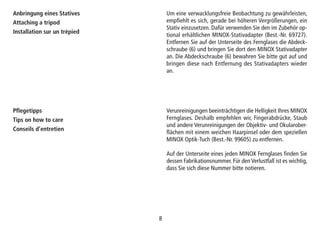 88
Anbringung eines Statives
Attaching a tripod
Installation sur un trépied
Um eine verwacklungsfreie Beobachtung zu gewährleisten,
empfiehlt es sich, gerade bei höheren Vergrößerungen, ein
Stativ einzusetzen. Dafür verwenden Sie den im Zubehör op-
tional erhältlichen MINOX-Stativadapter (Best.-Nr. 69727).
Entfernen Sie auf der Unterseite des Fernglases die Abdeck-
schraube (6) und bringen Sie dort den MINOX Stativadapter
an. Die Abdeckschraube (6) bewahren Sie bitte gut auf und
bringen diese nach Entfernung des Stativadapters wieder
an.
Pflegetipps
Tips on how to care
Conseils d’entretien
Verunreinigungen beeinträchtigen die Helligkeit Ihres MINOX
Fernglases. Deshalb empfehlen wir, Fingerabdrücke, Staub
und andere Verunreinigungen der Objektiv- und Okularober-
flächen mit einem weichen Haarpinsel oder dem speziellen
MINOX Optik-Tuch (Best.-Nr. 99605) zu entfernen.
Auf der Unterseite eines jeden MINOX Fernglases finden Sie
dessen Fabrikationsnummer. Für den Verlustfall ist es wichtig,
dass Sie sich diese Nummer bitte notieren.
 