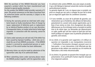 1111
En achetant cette caméra MINOX, vous avez acquis un produ-
it qui a été fabriqué et éprouvé suivant des normes de qualité
particulièrement sévères.
La garantie légale de 5 ans, en vigueur pour ce produit, est
prise en charge par nos soins à compter du jour de la vente
par un négociant agréé dans les conditions suivantes:
1) Il sera remédié, au cours de la période de garantie, aux
réclamations qui se fondentsur des défauts de fabrication,
gratuitement et, suivant notre propre appréciation, par le
biais d‘une remise en état, d‘un changement des pièces
défectueuses ou d‘un échange contre un produit en parfait
état et de même type. Les demandes qui dé­passeraient
ce cadre, quelle que soit leur nature et quel que soit leur
motif juridique en rapport avec la présente prestation de
garantie, sont exclues.
2) Les droits à la garantie sont supprimés si le défaut en
question est imputable à une manipulation incorrecte
– l‘utilisation d‘accessoires étrangers pouvant aussi en
faire partie – si une intervention a été effectuée par des
personnes et des ateliers non autorisés ou si le numéro de
fabrication a été rendu méconnaissable.
3) Les droits à la garantie ne peuvent être invoqués que sur
présentation d‘un justificatif d‘achat imprimé émanant
d‘un négociant autorisé.
With the purchase of this MINOX Binocular you have
acquired a product which has been manufactured and
checked to special quality standards.
For this product the MINOX GmbH provides warranty of 5
years.The period commences on the date of purchase from
an authorized dealer and the warranty is subject to the
following conditions:
1) During the warranty period we shall deal with comp-
laints based on faulty manufacture (free of charge) by
repair, replacement of defective parts or replacement
by an identical flawless product at our own discretion.
Consequential claims, no matter what kind of what legal
argument in connection with this warranty, cannot be
accepted.
2) Claims under warranty are null and void, if the defect has
been caused by improper handling – which also can in-
clude the use of non-MINOX accessories – if the MINOX
product is serviced by unauthorized persons or work-
shops, or if the serial number has been obliterated.
3) Warranty claims can only be made by submission of the
typewritten sales slip of an authorized dealer.
4) When submitting claims under warranty please return
the MINOX product together with the typewritten sales
 