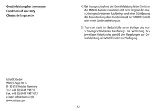 1212
Gewährleistungsbestimmungen
Conditions of warranty
Clauses de la garantie
4) Bei Inanspruchnahme der Gewährleistung leiten Sie bitte
die MINOX Kamera zusammen mit dem Original des ma-
schinengeschriebenen Kaufbelegs und einer Schilderung
der Beanstandung dem Kundendienst der MINOX GmbH
oder einer Landesvertretung zu.
5) Touristen steht im Bedarfsfalle unter Vorlage des ma-
schinengeschriebenen Kauf­be­legs die Vertretung des
jeweiligen Reiselandes gemäß den Regelungen zur Ge-
währleistung der MINOX GmbH zur Verfügung.
MINOX GmbH
Walter-Zapp-Str. 4
D-35578 Wetzlar, Germany
Tel.: +49 (0) 6441 / 917-0
Fax: +49 (0) 6441 / 917-612
e-mail: info@minox.com
www.minox.com
 