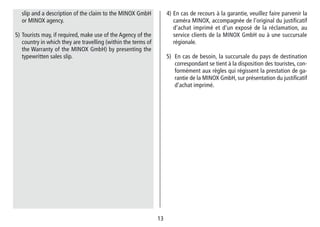 1313
4) En cas de recours à la garantie, veuillez faire parvenir la
caméra MINOX, accompagnée de l‘original du justifi­catif
d‘achat imprimé et d‘un exposé de la réclamation, au
service clients de la MINOX GmbH ou à une succursale
régionale.
5) En cas de besoin, la succursale du pays de destination
correspondant se tient à la dispo­sition des touristes, con-
formément aux règles qui régissent la prestation de ga-
rantie de la MINOX GmbH, sur présentation du justifi­catif
d‘achat imprimé.
slip and a description of the claim to the MINOX GmbH
or MINOX agency.
5) Tourists may, if required, make use of the Agency of the
country in which they are travelling (within the terms of
the Warranty of the MINOX GmbH) by presenting the
typewritten sales slip.
 