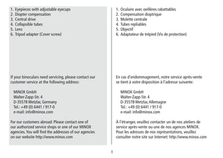 1
1. Oculaire avec oeillères rabattables
2. Compensation dioptrique
3. Molette centrale
4. Tubes repliables
5. Objectif
6. Adaptateur de trépied (Vis de protection)
En cas d’endommagement, notre service après-vente
se tient à votre disposition à l’adresse suivante:
MINOX GmbH
Walter-Zapp-Str. 4
D-35578 Wetzlar,Allemagne
Tel.: +49 (0) 6441 / 917-0
e-mail: info@minox.com
À l’étranger, veuillez contacter un de nos ateliers de
service après-vente ou une de nos agences MINOX.
Pour les adresses de nos représentations, veuillez
consulter notre site sur Internet: http://www.minox.com
1. Eyepieces with adjustable eyecups
2. Diopter compensation
3. Central drive
4. Collapsible tubes
5. Lens
6. Tripod adapter (Cover screw)
If your binoculars need servicing, please contact our
customer service at the following address:
MINOX GmbH
Walter-Zapp-Str. 4
D-35578 Wetzlar, Germany
Tel.: +49 (0) 6441 / 917-0
e-mail: info@minox.com
For our customers abroad: Please contact one of
our authorized service shops or one of our MINOX
agencies.You will find the addresses of our agencies
on our website http://www.minox.com
 