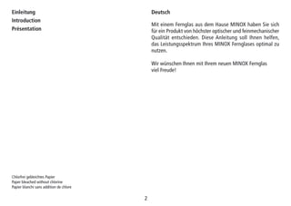 22
Einleitung
Introduction
Présentation
Mit einem Fernglas aus dem Hause MINOX haben Sie sich
für ein Produkt von höchster optischer und feinmechanischer
Qualität entschieden. Diese Anleitung soll Ihnen helfen,
das Leistungsspektrum Ihres MINOX Fernglases optimal zu
nutzen.
Wir wünschen Ihnen mit Ihrem neuen MINOX Fernglas
viel Freude!
Chlorfrei gebleichtes Papier
Paper bleached without chlorine
Papier blanchi sans addition de chlore
Deutsch
 