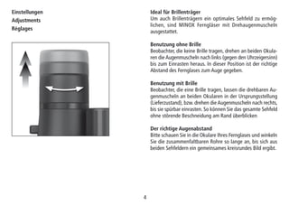 44
Ideal für Brillenträger
Um auch Brillenträgern ein optimales Sehfeld zu ermög-
lichen, sind MINOX Ferngläser mit Drehaugenmuscheln
ausgestattet.
Benutzung ohne Brille
Beobachter, die keine Brille tragen, drehen an beiden Okula-
ren die Augenmuscheln nach links (gegen den Uhrzeigersinn)
bis zum Einrasten heraus. In dieser Position ist der richtige
Abstand des Fernglases zum Auge gegeben.
Benutzung mit Brille
Beobachter, die eine Brille tragen, lassen die drehbaren Au-
genmuscheln an beiden Okularen in der Ursprungsstellung
(Lieferzustand), bzw. drehen die Augenmuscheln nach rechts,
bis sie spürbar einrasten. So können Sie das gesamte Sehfeld
ohne störende Beschneidung am Rand überblicken
Der richtige Augenabstand
Bitte schauen Sie in die Okulare Ihres Fernglases und winkeln
Sie die zusammenfaltbaren Rohre so lange an, bis sich aus
beiden Sehfeldern ein gemeinsames kreisrundes Bild ergibt.
Einstellungen
Adjustments
Réglages
 