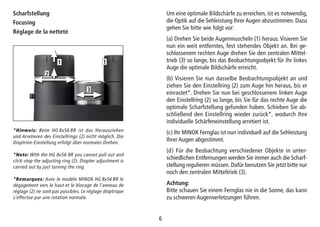 66
Scharfstellung
Focusing
Réglage de la netteté
Um eine optimale Bildschärfe zu erreichen, ist es notwendig,
die Optik auf die Sehleistung Ihrer Augen abzustimmen. Dazu
gehen Sie bitte wie folgt vor:
(a) Drehen Sie beide Augenmuscheln (1) heraus. Visieren Sie
nun ein weit entferntes, fest stehendes Objekt an. Bei ge-
schlossenem rechten Auge drehen Sie den zentralen Mittel-
trieb (3) so lange, bis das Beobachtungsobjekt für Ihr linkes
Auge die optimale Bildschärfe erreicht.
(b) Visieren Sie nun dasselbe Beobachtungsobjekt an und
ziehen Sie den Einstellring (2) zum Auge hin heraus, bis er
einrastet*. Drehen Sie nun bei geschlossenem linken Auge
den Einstellring (2) so lange, bis Sie für das rechte Auge die
optimale Scharfstellung gefunden haben. Schieben Sie ab-
schließend den Einstellring wieder zurück*, wodurch Ihre
individuelle Schärfeneinstellung arretiert ist.
(c) Ihr MINOX Fernglas ist nun individuell auf die Sehleistung
Ihrer Augen abgestimmt.
(d) Für die Beobachtung verschiedener Objekte in unter-
schiedlichen Entfernungen werden Sie immer auch die Scharf-
stellung regulieren müssen. Dafür benutzen Sie jetzt bitte nur
noch den zentralen Mitteltrieb (3).
Achtung:
Bitte schauen Sie einem Fernglas nie in die Sonne, das kann
zu schweren Augenverletzungen führen.
*Hinweis: Beim HG 8x56 BR ist das Herausziehen
und Arretieren des Einstellrings (2) nicht möglich. Die
Dioptrien-Einstellung erfolgt über normales Drehen.
*Note: With the HG 8x56 BR you cannot pull out and
click-stop the adjusting ring (2). Diopter adjustment is
carried out by just turning the ring.
*Remarques: Avec le modèle MINOX HG 8x56 BR le
dégagement vers le haut et le blocage de l’anneau de
réglage (2) ne sont pas possibles. Le réglage dioptrique
s’effectue par une rotation normale.
1 1
2
3
 