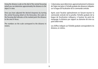 99
L‘observateur peut déterminer approximativement la distance
de l‘objet visé grâce à l‘échelle graduée des distances indiquées
sur la bague de focalisation de la commande centrale.
Après avoir focalisé optimalement en faisant tourner la
commande centrale de la jumelle, l‘échelle graduée de la
bague de focalisation indiquera, à hauteur du point de
marquage, la distance par rapport au domaine de mise au
point déter-miné.
Les chiffres indiqués sur l‘échelle graduée correspondent à la
distance, en mètres.
Using the distance scale on the dial of the central focussing
wheel you can determine approximately the distance to the
object in view.
Once you have adjusted the desired sharpness by turning
the central focusing wheel on the binoculars, the scale on
the focusing dial indicates at the marked point the distance
to the area in focus.
The numbers on the scale correspond to the distance in
meters.
 