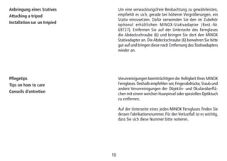 1010
Anbringung eines Statives
Attaching a tripod
Installation sur un trépied
Um eine verwacklungsfreie Beobachtung zu gewährleisten,
empfiehlt es sich, gerade bei höheren Vergrößerungen, ein
Stativ einzusetzen. Dafür verwenden Sie den im Zubehör
optional erhältlichen MINOX-Stativadapter (Best.-Nr.
69727). Entfernen Sie auf der Unterseite des Fernglases
die Abdeckschraube (6) und bringen Sie dort den MINOX
Stativadapter an. Die Abdeckschraube (6) bewahren Sie bitte
gut auf und bringen diese nach Entfernung des Stativadapters
wieder an.
Pflegetips
Tips on how to care
Conseils d’entretien
Verunreinigungen beeinträchtigen die Helligkeit Ihres MINOX
Fernglases. Deshalb empfehlen wir, Fingerabdrücke, Staub und
andere Verunreinigungen der Objektiv- und Okularoberflä-
chen mit einem weichen Haarpinsel oder speziellen Optiktuch
zu entfernen.
Auf der Unterseite eines jeden MINOX Fernglases finden Sie
dessen Fabrikationsnummer. Für den Verlustfall ist es wichtig,
dass Sie sich diese Nummer bitte notieren.
 
