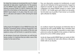 1111
Pour une observation exempte de tremblements, en parti
culier lors de l’utilisation de forts grossissements, l’usage d’un
trépied est conseillé. On peut installer ce dernier à l’aide de
l’adaptateur de trépied MINOX proposé en option (code
N° 69727). On l’installe après avoir enlevé la vis de protec-
tion (6) située sous la jumelle. Il faut revisser sur la jumelle
après utilisation du trépied.
For shake-free viewing we recommend the use of a tripod,
especially for high-power magnification. For this purpose,
use the MINOX tripod adapter which is available as an
optional accessory (Order no. 69727). Remove the cover
screw (6) on the bottom of the binoculars and attach the
MINOX tripod adapter in its place. Keep the cover screw
(6) in a safe place and replace it after removing the tripod
adapter.
Les souillures risquent de provoquer une diminution dans la
luminosité de votre jumelle MINOX. Nous conseillons donc
d’éliminer les traces de doigts, la poussière ou autres impro-
pretés de la surface des objectifs et des oculaires à l’aide d’un
pinceau fin ou d’un chiffon optique spécial.
Au dos de chaque jumelle MINOX figure son numéro de fabri-
cation. Il est important de noter cette référence: elle peut se
révéler utile en cas de perte.
Soiling impairs the brightness of your MINOX binoculars.We
therefore recommend always removing fingerprints, dust
and other forms of soiling on the surfaces of the lens and
eyepieces using a soft hair brush or a special lens cleaner.
On the bottom of each pair of binoculars you will find the
factory number. It is important that you make a note of this
number for the event of loss.
 