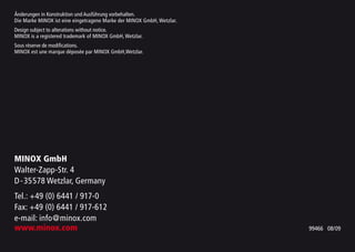 Änderungen in Konstruktion und Ausführung vorbehalten.
Die Marke MINOX ist eine eingetragene Marke der MINOX GmbH, Wetzlar.
Design subject to alterations without notice.
MINOX is a registered trademark of MINOX GmbH, Wetzlar.
Sous réserve de modifications.
MINOX est une marque déposée par MINOX GmbH,Wetzlar.
MINOX GmbH
Walter-Zapp-Str. 4
D-35578 Wetzlar, Germany
Tel.: +49 (0) 6441 / 917-0
Fax: +49 (0) 6441 / 917-612
e-mail: info@minox.com
www.minox.com 99466 08/09
 