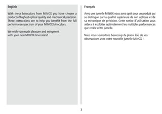 33
Avec une jumelle MINOX vous avez opté pour un produit qui
se distingue par la qualité supérieure de son optique et de
sa mécanique de précision. Cette notice d’utilisation vous
aidera à exploiter optimalement les multiples performances
que recèle cette jumelle.
Nous vous souhaitons beaucoup de plaisir lors de vos
observations avec votre nouvelle jumelle MINOX !
Français
With these binoculars from MINOX you have chosen a
product of highest optical quality and mechanical precision.
These instructions are to help you benefit from the full
performance spectrum of your MINOX binoculars.
We wish you much pleasure and enjoyment
with your new MINOX binoculars!
English
 