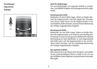 44
Ideal für Brillenträger
Um auch Brillenträgern ein optimales Sehfeld zu ermögli-
chen, sind MINOX Ferngläser mit Drehaugenmuscheln ausge-
stattet.
Benutzung ohne Brille
Beobachter, die keine Brille tragen, drehen an beiden Oku-
laren die Augenmuscheln nach links (gegen den Uhrzeiger-
sinn) heraus. Dabei lassen sich die Augenmuscheln in vier
verschiedenen Stufen einrasten, was eine feinere Abstimmung
des richtigen Augenabstands ermöglicht.
Benutzung mit Brille
Beobachter, die eine Brille tragen, drehen an beiden Oku-
laren die Augenmuscheln nach rechts bis zum Anschlag (Lie-
ferzustand). So lässt sich das gesamte Sehfeld ohne störende
Beschneidung am Rand überblicken. Je nach Augenabstand
oder Brille lassen sich die Augenmuscheln in vier verschie-
denen Stufen einrasten, was eine individuelle Abstimmung
des richtigen Augenabstands ermöglicht.
Das optimale Sehfeld
Bitte schauen Sie in die Okulare Ihres Fernglases und winkeln
Sie die zusammenfaltbaren Rohre so lange an, bis sich aus
den Sehfeldern beider Objektive ein gemeinsames kreisrundes
Bild ergibt.
Einstellungen
Adjustments
Réglages
4 x
 