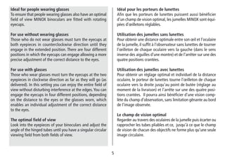 55
Idéal pour les porteurs de lunettes
Afin que les porteurs de lunettes puissent aussi bénéficier
d’un champ de vision optimal, les jumelles MINOX sont équi-
pées d’œilletons réglables.
Utilisation des jumelles sans lunettes
Pour obtenir une distance optimale entre son œil et l’oculaire
de la jumelle, il suffit à l’observateur sans lunettes de tourner
l’œilleton de chaque oculaire vers la gauche (dans le sens
inverse des aiguilles d’une montre) et de l’arrêter sur une des
quatre positions crantées.
Utilisation des jumelles avec lunettes
Pour obtenir un réglage optimal et individuel de la distance
oculaire, le porteur de lunettes tourne l’œilleton de chaque
oculaire vers la droite jusqu’au point de butée (réglage au
moment de la livraison) et l’arrête sur une des quatre posi-
tions crantées. Il pourra ainsi bénéficier d’une vision comp-
lète du champ d’observation, sans limitation gênante au bord
de l’image observée.
Le champ de vision optimal
Regarder au travers des oculaires de la jumelle puis écarter ou
rapprocher les tubes pliables et ce, jusqu’à ce que le champ
de vision de chacun des objectifs ne forme plus qu’une seule
image circulaire.
Ideal for people wearing glasses
To ensure that people wearing glasses also have an optimal
field of view MINOX binoculars are fitted with rotating
eyecups.
For use without wearing glasses
Those who do not wear glasses must turn the eyecups at
both eyepieces in counterclockwise direction until they
engage in the extended position. There are four different
positions in which the eyecups can engage allowing a more
precise adjustment of the correct distance to the eyes.
For use with glasses
Those who wear glasses must turn the eyecups at the two
eyepieces in clockwise direction as far as they will go (as
delivered). In this setting you can enjoy the entire field of
view without disturbing interference at the edges.You can
engage the eyecups in four different positions, depending
on the distance to the eyes or the glasses worn, which
enables an individual adjustment of the correct distance
to the eyes.
The optimal field of view
Look into the eyepieces of your binoculars and adjust the
angle of the hinged tubes until you have a singular circular
viewing field from both fields of view.
 