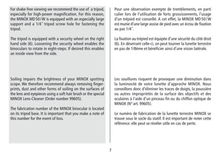 77
Les souillures risquent de provoquer une diminution dans
la luminosité de votre lunette d’approche MINOX. Nous
conseillons donc d’éliminer les traces de doigts, la poussière
ou autres impropriétés de la surface des objectifs et des
oculaires à l’aide d’un pinceau fin ou du chiffon optique de
MINOX (N° art. 99605).
Le numéro de fabrication de la lunette terrestre MINOX se
trouve sous le socle du statif. Il est important de noter cette
référence: elle peut se révéler utile en cas de perte.
Soiling impairs the brightness of your MINOX spotting
scope. We therefore recommend always removing finger-
prints, dust and other forms of soiling on the surfaces of
the lens and eyepieces using a soft hair brush or the special
MINOX Lens-Cleaner (Order number 99605).
The fabrication number of the MINOX binocular is located
on its tripod base. It is important that you make a note of
this number for the event of loss.
Pour une observation exempte de tremblements, en parti
culier lors de l’utilisation de forts grossissements, l’usage
d’un trépied est conseillé. A cet effet, la MINOX MD 50 / W
est munie d’une large assise de pied avec un écrou de fixation
au pas 1/4˝.
La fixation au trépied est équipée d’une sécurité du côté droit
(6). En déserrant celle-ci, on peut tourner la lunette terrestre
en pas de 1/8ème et bénéficier ainsi d’une vision latérale.
For shake-free viewing we recommend the use of a tripod,
especially for high-power magnification. For this reason,
the MINOX MD 50 / W is equipped with an especially large
support and a 1/4˝ tripod screw hole for fastening the
tripod.
The tripod is equipped with a security wheel on the right
hand side (6). Loosening the security wheel enables the
binoculars to rotate in eight-steps. If desired this enables
an inside view from the side.
 