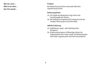 88
Was tun, wenn ...
What to do when ...
Que faire quand ...
Problem
Bei Beobachtung wird kein kreisrundes Bild ohne
Vignettierung erreicht.
Bedienungsfehler
(a) Die Pupille des Beobachters liegt nicht in der
Austrittspupille des Okulars.
(b) Die Stellung der Augenmuschel entspricht nicht der
richtigen Be­nutz­ung mit und ohne Brille.
Abhilfe/Erklärung
(a) Kopfhaltung, Augen- oder Spektivposition
korrigieren.
(b) Anpassung korrigieren: Brillenträger drehen die
Augen­muschel nach rechts zurück; bei Beobachtungen
ohne Brille: Augenmuschel nach links herausdrehen.
 