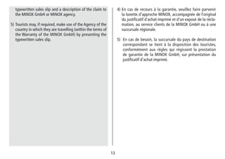 1313
4) En cas de recours à la garantie, veuillez faire parvenir
la lunette d’approche MINOX, accompagnée de l‘original
du justifi­catif d‘achat imprimé et d‘un exposé de la récla-
mation, au service clients de la MINOX GmbH ou à une
succursale régionale.
5) En cas de besoin, la succursale du pays de destination
correspondant se tient à la dispo­sition des touristes,
conformément aux règles qui régissent la prestation
de garantie de la MINOX GmbH, sur présentation du
justifi­catif d‘achat imprimé.
typewritten sales slip and a description of the claim to
the MINOX GmbH or MINOX agency.
5) Tourists may, if required, make use of the Agency of the
country in which they are travelling (within the terms of
the Warranty of the MINOX GmbH) by presenting the
typewritten sales slip.
 