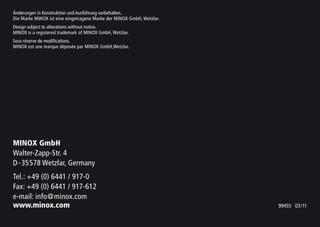 Änderungen in Konstruktion und Ausführung vorbehalten.
Die Marke MINOX ist eine eingetragene Marke der MINOX GmbH, Wetzlar.
Design subject to alterations without notice.
MINOX is a registered trademark of MINOX GmbH, Wetzlar.
Sous réserve de modifications.
MINOX est une marque déposée par MINOX GmbH,Wetzlar.
MINOX GmbH
Walter-Zapp-Str. 4
D-35578 Wetzlar, Germany
Tel.: +49 (0) 6441 / 917-0
Fax: +49 (0) 6441 / 917-612
e-mail: info@minox.com
www.minox.com 99455 03/11
 