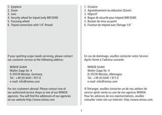 1
1. Oculaire
2. Agrandissement ou réduction (Zoom)
3. Objectif
4. Bague de sécurité pour trépied (MD 50 W)
5. Bouton de mise au point
6. Fixation de trépied avec filetage 1/4˝
En cas de dommage, veuillez contacter notre Service-
Après-Vente à l’adresse suivante:
MINOX GmbH
Walter-Zapp-Str. 4
D-35578 Wetzlar, Allemagne
Tel.: +49 (0) 6441 / 917-0
e-mail: info@minox.com
À l’étranger, veuillez contacter un de nos ateliers de
service après-vente ou une de nos agences MINOX.
Pour les adresses de nos représentations, veuillez
consulter notre site sur Internet: http://www.minox.com
1. Eyepiece
2. Zoom
3. Lens
4. Security wheel for tripod (only MD 50 W)
5. Focusing wheel
6. Tripod connection with 1/4˝ thread
If your spotting scope needs servicing, please contact
our customer service at the following address:
MINOX GmbH
Walter-Zapp-Str. 4
D-35578 Wetzlar, Germany
Tel.: +49 (0) 6441 / 917-0
e-mail: info@minox.com
For our customers abroad: Please contact one of
our authorized service shops or one of our MINOX
agencies. You will find the addresses of our agencies
on our website http://www.minox.com
 