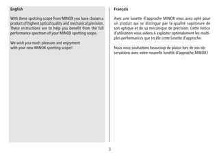 33
Avec une lunette d’approche MINOX vous avez opté pour
un produit qui se distingue par la qualité supérieure de
son optique et de sa mécanique de précision. Cette notice
d’utilisation vous aidera à exploiter optimalement les multi-
ples performances que recèle cette lunette d’approche.
Nous vous souhaitons beaucoup de plaisir lors de vos ob-
servations avec votre nouvelle lunette d’approche MINOX!
Français
With these spotting scope from MINOX you have chosen a
product of highest optical quality and mechanical precision.
These instructions are to help you benefit from the full
performance spectrum of your MINOX spotting scope.
We wish you much pleasure and enjoyment
with your new MINOX spotting scope!
English
 