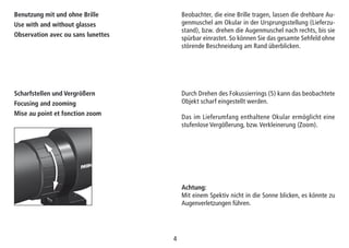 44
Scharfstellen und Vergrößern
Focusing and zooming
Mise au point et fonction zoom
Durch Drehen des Fokussierrings (5) kann das beobachtete
Objekt scharf eingestellt werden.
Das im Lieferumfang enthaltene Okular ermöglicht eine
stufenlose Vergößerung, bzw. Verkleinerung (Zoom).
Achtung:
Mit einem Spektiv nicht in die Sonne blicken, es könnte zu
Augenverletzungen führen.
Beobachter, die eine Brille tragen, lassen die drehbare Au-
genmuschel am Okular in der Ursprungsstellung (Lieferzu-
stand), bzw. drehen die Augenmuschel nach rechts, bis sie
spürbar einrastet. So können Sie das gesamte Sehfeld ohne
störende Beschneidung am Rand überblicken.
Benutzung mit und ohne Brille
Use with and without glasses
Observation avec ou sans lunettes
 