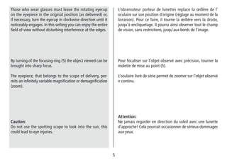 55
By turning of the focusing-ring (5) the object viewed can be
brought into sharp focus.
The eyepiece, that belongs to the scope of delivery, per-
mits an infinitely variable magnification or demagnification
(zoom).
Caution:
Do not use the spotting scope to look into the sun, this
could lead to eye injuries.
Pour focaliser sur l’objet observé avec précision, tourner la
molette de mise au point (5).
L’oculaire livré de série permet de zoomer sur l’objet observé
n continu.
Attention:
Ne jamais regarder en direction du soleil avec une lunette
d’approche! Cela pourrait occasionner de sérieux dommages
aux yeux.
L’observateur porteur de lunettes replace la œillère de l‘
oculaire sur son position d’origine (réglage au moment de la
livraison). Pour ce faire, il tourne la œillère vers la droite,
jusqu’à encliquetage. Il pourra ainsi observer tout le champ
de vision, sans restrictions, jusqu’aux bords de l’image.
Those who wear glasses must leave the rotating eyecup
on the eyepiece in the original position (as delivered) or,
if necessary, turn the eyecup in clockwise direction until it
noticeably engages. In this setting you can enjoy the entire
field of view without disturbing interference at the edges.
 