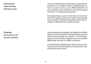 66
Pflegetipps
Tips on how to care
Conseils d’entretien
Verunreinigungen beeinträchtigen die Helligkeit Ihres MINOX
Spektives. Deshalb empfehlen wir, Fingerabdrücke, Staub und
andere Verunreinigungen der Objektiv- und Okularober-
flächen mit einem weichen Haarpinsel oder dem speziellen
MINOX Optik-Tuch (Best.-Nr. 99605) zu entfernen.
Am Stativsockel des MINOX Spektivs finden Sie dessen Fabri-
kationsnummer. Für den Verlustfall ist es wichtig, dass Sie sich
diese Nummer bitte notieren.
Stativmontage
Tripod mounting
Montage sur pied
Um eine verwacklungsfreie Beobachtung zu gewährleisten,
empfiehlt es sich, gerade bei höheren Vergrößerungen, ein
Stativ einzusetzen. Hierzu ist das MINOX MD 50 / W mit
einer besonders großen Auflage für die Stativbefestigung
und einem 1/4˝ Stativgewinde ausgerüstet.
Der Stativanschluss ist auf der rechten Seite mit einem Arre-
tierrad (6) ausgerüstet. Durch Lösen dieses Sicherungsrades
kann das Spektiv in Achtelschritten gedreht werden. Dies Er-
möglicht im Bedarfsfall einen seitlichen Einblick.
 
