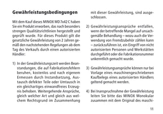 11
Gewährleistungsbedingungen
Mit dem Kauf dieses MINOX MD 7x42 C haben
Sie ein Produkt erworben, das nach besonders
strengen Qualitätsrichtlinien hergestellt und
geprüft wurde. Für dieses Produkt gilt die
gesetzliche Gewährleistung von 2 Jahren ge-
mäß den nachstehenden Regelungen ab dem
Tag des Verkaufs durch einen autorisierten
Händler:
1)	In der Gewährleistungszeit werden Bean-
standungen, die auf Fabrikationsfehlern
beruhen, kostenlos und nach eigenem
Ermessen durch Instandsetzung, Aus-
tausch defekter Teile oder Umtausch in
ein gleichartiges einwandfreies Erzeug-
nis behoben. Weitergehende Ansprüche,
gleich welcher Art und gleich aus wel-
chem Rechtsgrund im Zusammenhang
mit dieser Gewährleistung, sind ausge-
schlossen.
2)	Gewährleistungsansprüche entfallen,
wenn der betreffende Mangel auf unsach-
gemäße Behandlung – wozu auch die Ver-
wendung von Fremdzubehör zählen kann
– zurückzuführen ist, ein Eingriff von nicht
autorisierten Personen und Werkstätten
durchgeführt oder die Fabrikationsnummer
unkenntlich gemacht wurde.
3)	Gewährleistungsansprüche können nur bei
Vorlage eines maschinengeschriebenen
Kaufbelegs eines autorisierten Händlers
geltend gemacht werden.
4)	Bei Inanspruchnahme der Gewährleistung
leiten Sie bitte das MINOX Monokular
zusammen mit dem Original des maschi-
 