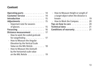 13
Content
Operating parts .  .  .  .  .  .  .  .  .  .  .  .  . 14
Customer Service  .  .  .  .  .  .  .  .  .  .  .  . 14
Introduction .  .  .  .  .  .  .  .  .  .  .  .  .  .  . 15
Adjustments .  .  .  .  .  .  .  .  .  .  .  .  .  .  . 15
-- Important note for wearers
of glasses .  .  .  .  .  .  .  .  .  .  .  .  .  .  . 15
Focussing  .  .  .  .  .  .  .  .  .  .  .  .  .  .  .  . 16
Distance measurement .  .  .  .  .  .  .  .  . 17
-- How to work the scaled graticule
for rangefinding .  .  .  .  .  .  .  .  .  .  .  . 17
-- How to Measure the Angular
Elevation by the Vertical Scale
Value on the MIL Reticle .  .  .  .  .  .  .  . 18
-- How to Measure the Azimuth
by the horizontal scale value
on the MIL Reticle .  .  .  .  .  .  .  .  .  .  . 19
-- How to Measure Height or Length of
a target object when the distance is
known .  .  .  .  .  .  .  .  .  .  .  .  .  .  .  .  . 19
-- How to Work the Compass .  .  .  .  .  . 20
Tips on how to care .  .  .  .  .  .  .  .  .  .  . 20
Technical data .  .  .  .  .  .  .  .  .  .  .  .  .  . 21
Conditions of warranty .  .  .  .  .  .  .  .  . 21
 