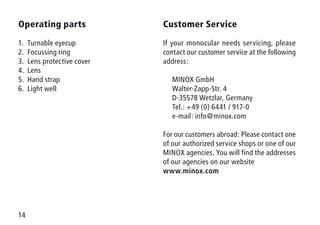 14
Operating parts
1.	 Turnable eyecup
2.	 Focussing ring
3.	 Lens protective cover
4.	Lens
5.	 Hand strap
6.	 Light well
Customer Service
If your monocular needs servicing, please
contact our customer service at the following
address:
	 MINOX GmbH
	 Walter-Zapp-Str. 4
	 D-35578 Wetzlar, Germany
	 Tel.: +49 (0) 6441 / 917-0
	 e-mail: info@minox.com
For our customers abroad: Please contact one
of our authorized service shops or one of our
MINOX agencies. You will find the addresses
of our agencies on our website
www.minox.com
 