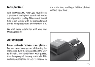 15
1
Introduction
With the MINOX MD 7x42 C you have chosen
a product of the highest optical and mech-
anical precision quality. This manual should
help to get familiar with the monocular and
get the most pleasure and enjoyment out of it.
We wish every satisfaction with your new
MINOX product !
Adjustments
Important note for wearers of glasses
For users who wear glasses while using the
monocular, turn the eyecup (1) all the way
to the right. Those who do not wear glasses,
turn the eyecup all the way to the left. This
enables provides for a perfect eye distance to
the ocular lens, enabling a full field of view
without vignetting.
 