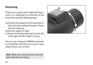 16
Focussing
To focus on a subject with a high level of pre-
cision, it is important to set the lens of the
monocular using the following steps:
(a)	Position the eyepiece of the monocular in
front of one eye and look through it. Please
close the other eye.
(b)	Get your subject in sight.
(c)	Now turn the focussing ring (2) to the left
or the right until the subject is sharp.
You are now using your MINOX monocular
as it should be used. Of course, if you or your
subject moves, just re-focus.
2
6
Note: Make sure, that you do not cover the
light well with your fingers.
 
