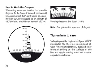20
How to Work the Compass
When using a compass, the direction is read in
degrees. As the Figure 4 Showed, north would
be an azimuth of 360°, east would be an azi-
muth of 90°, south would be an azimuth of
180°and west would be an azimuth of 270°. Viewing direction: The South (180°)
Note: One graduation represents 1 degree
Tips on how to care
Soiling impairs the brightness of your ­MINOX
monocular. We therefore recommend al-
ways removing fingerprints, dust and other
forms of soiling on the surfaces of the
lens and eyepieces using a soft hair brush or
a special lens cleaner.
180 190170
40 4020 2010 1030 30
60
80
40
20
 