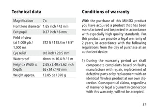 21
Technical data
Magnification 7 x
Front lens diameter 1.65 inch / 42 mm
Exit pupil 0.27 inch / 6 mm
Field of view
(at 1,000 yds / 
1,000 m)
372 ft / 113.4 m / 6.5°
Eye relief 0.8 inch / 20.5 mm
Waterproof down to 16.4 ft / 5 m
Height x Width x
Depth
2.65 x 2.40 x 5.62 inch
65 x 61 x 143 mm
Weight approx. 13.05 oz / 370 g
Conditions of warranty
With the purchase of this MINOX product
you have acquired a product that has been
manufactured and inspected in accordance
with especially high quality standards. For
this product we provide a legal warranty of
2 years, in accordance with the following
regulations from the day of purchase at an
authorized dealer:
1)	During the warranty period we shall
compensate complaints based on faulty
manufacture with repair, replacement of
defective parts or by replacement with an
identical flawless product at our own dis-
cretion. Consequential claims, regardless
of manner or legal argument in connection
with this warranty, will not be accepted.
 