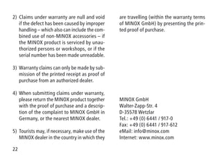 22
2)	Claims under warranty are null and void
if the defect has been caused by improper
handling – which also can include the com-
bined use of non-MINOX accessories – if
the MINOX product is serviced by unau-
thorized persons or workshops, or if the
serial number has been made unreadable.
3)	Warranty claims can only be made by sub-
mission of the printed receipt as proof of
purchase from an authorized dealer.
4)	When submitting claims under warranty,
please return the MINOX product together
with the proof of purchase and a descrip-
tion of the complaint to MINOX GmbH in
Germany, or the nearest MINOX dealer.
5)	Tourists may, if necessary, make use of the
MINOX dealer in the country in which they
are travelling (within the warranty terms
of MINOX GmbH) by presenting the prin-
ted proof of purchase.
MINOX GmbH
Walter-Zapp-Str. 4
D-35578 Wetzlar
Tel.: +49 (0) 6441 / 917-0
Fax: +49 (0) 6441 / 917-612
eMail: info@minox.com
Internet: www.minox.com
 