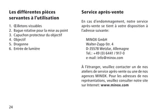 24
Les différentes pièces
servantes à l’utilisation
1.	 Œilletons vissables
2.	 Bague rotative pour la mise au point
3.	 Capuchon protecteur du objectif
4.	Objectif
5.	Dragonne
6.	 Entrée de lumière
Service après-vente
En cas d’endommagement, notre service
après-vente se tient à votre disposition à
l’adresse suivante:
	 MINOX GmbH
	 Walter-Zapp-Str. 4
	 D-35578 Wetzlar, Allemagne
	 Tel.: +49 (0) 6441 / 917-0
	 e-mail: info@minox.com
À l’étranger, veuillez contacter un de nos
ateliers de service après-vente ou une de nos
agences MINOX. Pour les adresses de nos
représentations, veuillez consulter notre site
sur Internet: www.minox.com
 