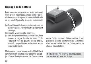26
Réglage de la netteté
Pour observer nettement un objet optimale-
ment grossi, il est nécessaire de régler l’objec-
tif du monoculaire pour la vision individuelle
de cet objet. Pour cela, procéder comme suit:
(a)	Tenir l’objectif du monoculaire devant un
œil et regarder. Fermer l’autre œil pendant
ce temps.
(b)	Ensuite, viser l’objet à observer.
(c)	Sans éloigner le monoculaire de l’œil, faire
tourner la bague de mise au point (2) de
l’objectif vers la gauche ou la droite,
jusqu’à ce que l’objet à observer appa-
raisse nettement.
Maintenant, votre monoculaire MINOX est
optimalement focalisé pour observer cet ob-
jet. En cas de déplacement de l’observateur
2
6
Remarques: Ne couvrez pas le passage
de lumière (6) avec les doigts.
ou de l’objet en cours d’observation, il faut
procéder à un ré-ajustement de la netteté.
Il en est de même lors de l’observation de
chaque nouvel objet.
 