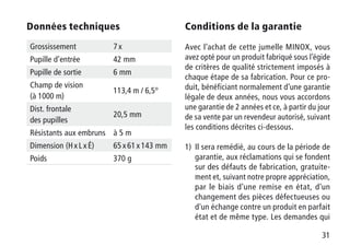 31
Données techniques
Grossissement 7 x
Pupille d’entrée 42 mm
Pupille de sortie 6 mm
Champ de vision
(à 1000 m)
113,4 m / 6,5°
Dist. frontale
des pupilles
20,5 mm
Résistants aux embruns à 5 m
Dimension (H x L x É) 65 x 61 x 143 mm
Poids 370 g
Conditions de la garantie
Avec l’achat de cette jumelle MINOX, vous
avez opté pour un produit fabriqué sous l’égide
de critères de qualité strictement imposés à
chaque étape de sa fabrication. Pour ce pro-
duit, bénéficiant normalement d’une garantie
légale de deux années, nous vous accordons
une garantie de 2 années et ce, à partir du jour
de sa vente par un revendeur autorisé, suivant
les conditions décrites ci-dessous.
1)	Il sera remédié, au cours de la période de
garantie, aux réclamations qui se fondent
sur des défauts de fabrication, gratuite-
ment et, suivant notre propre appréciation,
par le biais d'une remise en état, d'un
changement des pièces défectueuses ou
d'un échange contre un produit en parfait
état et de même type. Les demandes qui
 