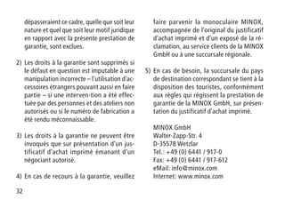 32
dépasseraient ce cadre, quelle que soit leur
nature et quel que soit leur motif juridique
en rapport avec la présente prestation de
garantie, sont exclues.
2)	Les droits à la garantie sont supprimés si
le défaut en question est imputable à une
manipulation incorrecte – l'utilisation d'ac-
cessoires étrangers pouvant aussi en faire
partie – si une interven-tion a été effec-
tuée par des personnes et des ateliers non
autorisés ou si le numéro de fabrication a
été rendu méconnaissable.
3)	Les droits à la garantie ne peuvent être
invoqués que sur présentation d'un jus-
tificatif d'achat imprimé émanant d'un
négociant autorisé.
4)	En cas de recours à la garantie, veuillez
faire parvenir la monoculaire MINOX,
accompagnée de l'original du justificatif
d'achat imprimé et d'un exposé de la ré-
clamation, au service clients de la MINOX
GmbH ou à une succursale régionale.
5)	En cas de besoin, la succursale du pays
de destination correspondant se tient à la
disposition des touristes, conformément
aux règles qui régissent la prestation de
garantie de la MINOX GmbH, sur présen-
tation du justificatif d'achat imprimé.
MINOX GmbH
Walter-Zapp-Str. 4
D-35578 Wetzlar
Tel.: +49 (0) 6441 / 917-0
Fax: +49 (0) 6441 / 917-612
eMail: info@minox.com
Internet: www.minox.com
 