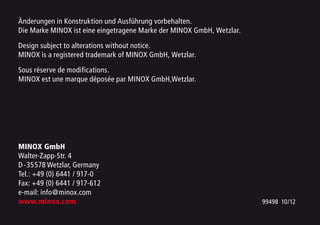 Änderungen in Konstruktion und Ausführung vorbehalten.
Die Marke MINOX ist eine eingetragene Marke der MINOX GmbH, Wetzlar.
Design subject to alterations without notice.
MINOX is a registered trademark of MINOX GmbH, Wetzlar.
Sous réserve de modifications.
MINOX est une marque déposée par MINOX GmbH,Wetzlar.
MINOX GmbH
Walter-Zapp-Str. 4
D-35578 Wetzlar, Germany
Tel.: +49 (0) 6441 / 917-0
Fax: +49 (0) 6441 / 917-612
e-mail: info@minox.com
www.minox.com 99498 10/12
 